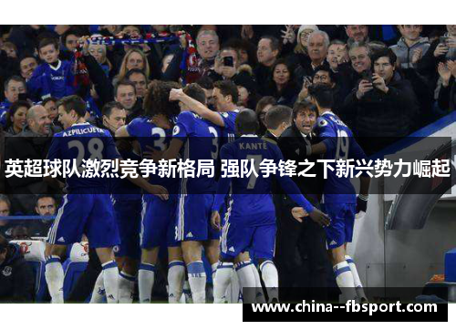 英超球队激烈竞争新格局 强队争锋之下新兴势力崛起