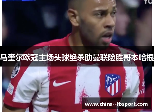 马奎尔欧冠主场头球绝杀助曼联险胜哥本哈根